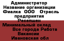 Администратор › Название организации ­ Фиалка, ООО › Отрасль предприятия ­ Ресепшен › Минимальный оклад ­ 25 000 - Все города Работа » Вакансии   . Ивановская обл.